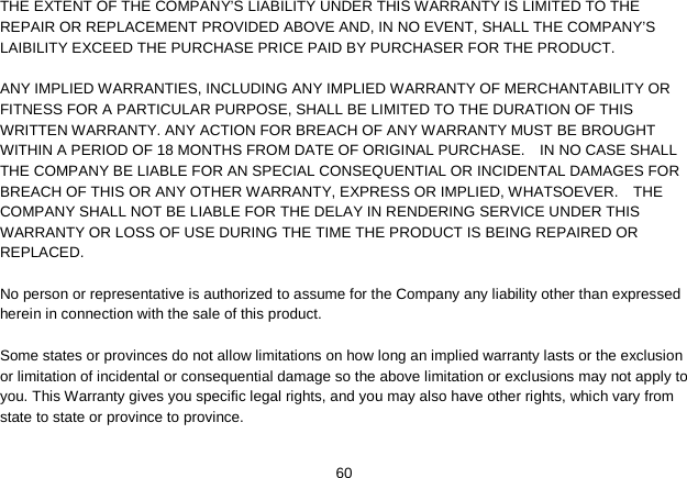   60 THE EXTENT OF THE COMPANY’S LIABILITY UNDER THIS WARRANTY IS LIMITED TO THE REPAIR OR REPLACEMENT PROVIDED ABOVE AND, IN NO EVENT, SHALL THE COMPANY’S LAIBILITY EXCEED THE PURCHASE PRICE PAID BY PURCHASER FOR THE PRODUCT.  ANY IMPLIED WARRANTIES, INCLUDING ANY IMPLIED WARRANTY OF MERCHANTABILITY OR FITNESS FOR A PARTICULAR PURPOSE, SHALL BE LIMITED TO THE DURATION OF THIS WRITTEN WARRANTY. ANY ACTION FOR BREACH OF ANY WARRANTY MUST BE BROUGHT WITHIN A PERIOD OF 18 MONTHS FROM DATE OF ORIGINAL PURCHASE.    IN NO CASE SHALL THE COMPANY BE LIABLE FOR AN SPECIAL CONSEQUENTIAL OR INCIDENTAL DAMAGES FOR BREACH OF THIS OR ANY OTHER WARRANTY, EXPRESS OR IMPLIED, WHATSOEVER.    THE COMPANY SHALL NOT BE LIABLE FOR THE DELAY IN RENDERING SERVICE UNDER THIS WARRANTY OR LOSS OF USE DURING THE TIME THE PRODUCT IS BEING REPAIRED OR REPLACED.  No person or representative is authorized to assume for the Company any liability other than expressed herein in connection with the sale of this product.  Some states or provinces do not allow limitations on how long an implied warranty lasts or the exclusion or limitation of incidental or consequential damage so the above limitation or exclusions may not apply to you. This Warranty gives you specific legal rights, and you may also have other rights, which vary from state to state or province to province.  