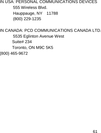   61 IN USA: PERSONAL COMMUNICATIONS DEVICES  555 Wireless Blvd.  Hauppauge, NY  11788  (800) 229-1235  IN CANADA: PCD COMMUNICATIONS CANADA LTD.  5535 Eglinton Avenue West Suite# 234 Toronto, ON M9C 5K5 (800) 465-9672 