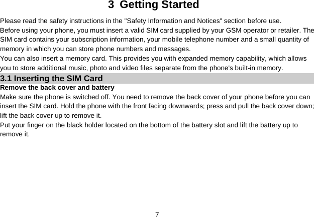   7 3  Getting Started Please read the safety instructions in the &quot;Safety Information and Notices&quot; section before use. Before using your phone, you must insert a valid SIM card supplied by your GSM operator or retailer. The SIM card contains your subscription information, your mobile telephone number and a small quantity of memory in which you can store phone numbers and messages. You can also insert a memory card. This provides you with expanded memory capability, which allows you to store additional music, photo and video files separate from the phone&apos;s built-in memory. 3.1 Inserting the SIM Card Remove the back cover and battery Make sure the phone is switched off. You need to remove the back cover of your phone before you can insert the SIM card. Hold the phone with the front facing downwards; press and pull the back cover down; lift the back cover up to remove it. Put your finger on the black holder located on the bottom of the battery slot and lift the battery up to remove it.  