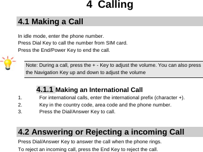     4 Calling 4.1 Making a Call  In idle mode, enter the phone number. Press Dial Key to call the number from SIM card. Press the End/Power Key to end the call.  Note: During a call, press the + - Key to adjust the volume. You can also press the Navigation Key up and down to adjust the volume  4.1.1 Making an International Call 1.  For international calls, enter the international prefix (character +). 2.  Key in the country code, area code and the phone number. 3.  Press the Dial/Answer Key to call.  4.2 Answering or Rejecting a incoming Call Press Dial/Answer Key to answer the call when the phone rings. To reject an incoming call, press the End Key to reject the call.  