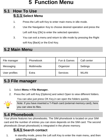     5 Function Menu 5.1   How To Use 5.1.1 Select Menu 1.  Press the Left soft Key to enter main menu in idle mode.   2. Use the Navigation Key to choose desired operation and press the Left soft Key [Ok] to enter the selected operation. 3.  You can exit a menu and return to idle mode by pressing the Right soft Key [Back] or the End Key. 5.2 Main Menu  File manager  Phonebook  Fun &amp; Games  Call center Messaging Multimedia  Organizer Settings User profiles  Extra  Services  WLAN 5.3 File manager  1.  Select Menu &gt; File Manager. 2.    Press the Left soft Key [Options] and select Open to view different folders. You can also just press OK Key,it can open the folders quickly. Note: If you have inserted a T-Flash card (external memory card), here you can view its files. 5.4 Phonebook Your phone features two phonebooks. The SIM phonebook is located on your SIM card and the number of entries you can store depends on the SIM card. The second phonebook (Smart phonebook) is integrated in the phone memory. 5.4.1 Search contact 1.  In standby mode, press the Left soft Key to enter the main menu, and then select Phonebook. 