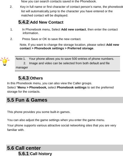     Now you can search contacts saved in the Phonebook. 2.  Key in full name or first character of contact person’s name, the phonebook list will automatically jump to the character you have entered or the matched contact will be displayed. 5.4.2 Add New Contact 1.      In Phonebook menu, Select Add new contact, then enter the contact information. 2.            Press Save or OK to save the new contact. Note, If you want to change the storage location, please select Add new contact &gt; Phonebook settings &gt; Preferred storage. Note:1.    Your phone allows you to save 500 entries of phone numbers.  2.    Image and video can be selected from both default and file   manager  5.4.3 Others In this Phonebook menu, you can also view the Caller groups. Select “Menu &gt; Phonebook, select Phonebook settings to set the preferred storage for the contacts. 5.5 Fun &amp; Games   This phone provides you some built-in games. You can also adjust the game settings when you enter the game menu.   Your phone supports various attractive social networking sites that you are very familiar with.     5.6 Call center 5.6.1 Call history  