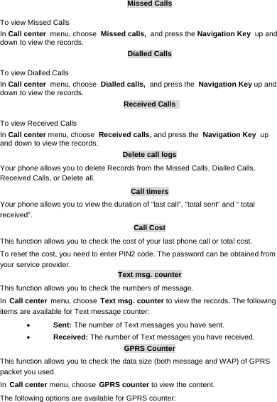     Missed Calls To view Missed Calls In Call center menu, choose Missed calls, and press the Navigation Key up and down to view the records.   Dialled Calls To view Dialled Calls In Call center menu, choose Dialled calls, and press the Navigation Key up and down to view the records. Received Calls   To view Received Calls In Call center menu, choose Received calls, and press the Navigation Key up and down to view the records. Delete call logs Your phone allows you to delete Records from the Missed Calls, Dialled Calls, Received Calls, or Delete all. Call timers Your phone allows you to view the duration of “last call”, “total sent” and “ total received”.  Call Cost This function allows you to check the cost of your last phone call or total cost. To reset the cost, you need to enter PIN2 code. The password can be obtained from your service provider. Text msg. counter This function allows you to check the numbers of message.  In Call center menu, choose Text msg. counter to view the records. The following items are available for Text message counter:  Sent: The number of Text messages you have sent.  Received: The number of Text messages you have received. GPRS Counter This function allows you to check the data size (both message and WAP) of GPRS packet you used.  In Call center menu, choose GPRS counter to view the content.   The following options are available for GPRS counter: 