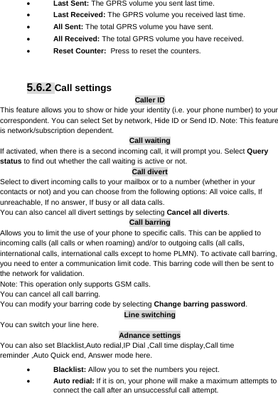      Last Sent: The GPRS volume you sent last time.  Last Received: The GPRS volume you received last time.  All Sent: The total GPRS volume you have sent.  All Received: The total GPRS volume you have received.  Reset Counter: Press to reset the counters.   5.6.2 Call settings Caller ID This feature allows you to show or hide your identity (i.e. your phone number) to your correspondent. You can select Set by network, Hide ID or Send ID. Note: This feature is network/subscription dependent. Call waiting If activated, when there is a second incoming call, it will prompt you. Select Query status to find out whether the call waiting is active or not. Call divert Select to divert incoming calls to your mailbox or to a number (whether in your contacts or not) and you can choose from the following options: All voice calls, If unreachable, If no answer, If busy or all data calls. You can also cancel all divert settings by selecting Cancel all diverts. Call barring Allows you to limit the use of your phone to specific calls. This can be applied to incoming calls (all calls or when roaming) and/or to outgoing calls (all calls, international calls, international calls except to home PLMN). To activate call barring, you need to enter a communication limit code. This barring code will then be sent to the network for validation. Note: This operation only supports GSM calls. You can cancel all call barring.   You can modify your barring code by selecting Change barring password. Line switching You can switch your line here. Adnance settings You can also set Blacklist,Auto redial,IP Dial ,Call time display,Call time reminder ,Auto Quick end, Answer mode here.  Blacklist: Allow you to set the numbers you reject.  Auto redial: If it is on, your phone will make a maximum attempts to connect the call after an unsuccessful call attempt. 