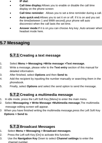      IP dial:  Call time display:Allows you to enable or disable the call time display on the phone screen  Call time reminder: Allows you to set a time reminder during a call.  Auto quick end:Allows you to set it on or off. If it is on and you set the time(between 1 and 9999 second),your phone will auto disconnect when the call lasts the set time.     Answer mode:If it is on,you can choose Any key ,Auto answer when headset mode here.  5.7 Messaging   5.7.1 Creating a text message  1. Select Menu &gt; Messaging &gt;Write message &gt;Text message. 2.  Write a message, please refer to the Text entry section of this manual for detailed information. 3.  After finished, select Options and then Send to. 4.  Add the recipient by inputting the number manually or searching them in the phonebook. 5. Finally, select Options and select the send option to send the message.  5.7.2 Creating a multimedia message 1.    In idle mode, press the Left Soft Key [Menu] to enter the main menu. 2.   Select Messageing &gt; Write Message &gt;Multimedia message,The multimedia message editing screen will appear. 3    When you have finished writing the multimedia message,press the Left Soft Key Options &gt; Send to.    5.7.3 Broadcast Messages   1.    Select Menu &gt; Messaging &gt; Broadcast messages. 2.        Press the Left soft Key [On] to activate this function. 3.    Use the Navigation Key Down to select Channel settings to enter the channel number. 