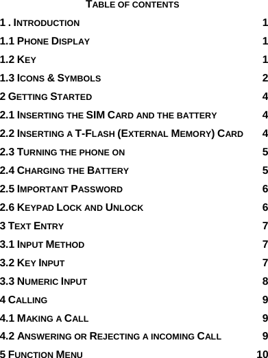                       TABLE OF CONTENTS 1 . INTRODUCTION 1 1.1 PHONE DISPLAY 1 1.2 KEY 1 1.3 ICONS &amp; SYMBOLS 2 2 GETTING STARTED 4 2.1 INSERTING THE SIM CARD AND THE BATTERY 4 2.2 INSERTING A T-FLASH (EXTERNAL MEMORY) CARD 4 2.3 TURNING THE PHONE ON 5 2.4 CHARGING THE BATTERY 5 2.5 IMPORTANT PASSWORD 6 2.6 KEYPAD LOCK AND UNLOCK 6 3 TEXT ENTRY 7 3.1 INPUT METHOD 7 3.2 KEY INPUT 7 3.3 NUMERIC INPUT 8 4 CALLING 9 4.1 MAKING A CALL 9 4.2 ANSWERING OR REJECTING A INCOMING CALL 9 5 FUNCTION MENU 10 