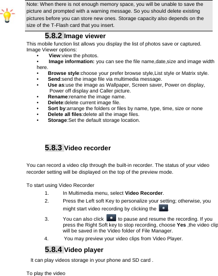     Note: When there is not enough memory space, you will be unable to save the picture and prompted with a warning message. So you should delete existing pictures before you can store new ones. Storage capacity also depends on the size of the T-Flash card that you insert. 5.8.2 Image viewer This mobile function list allows you display the list of photos save or captured.  Image Viewer options: •    View:view the photos. •    Image information: you can see the file name,date,size and image width here. •  Browse style:choose your prefer browse style,List style or Matrix style. •  Send:send the image file via multimedia message. •  Use as:use the image as Wallpaper, Screen saver, Power on display,           Power off display and Caller picture. •  Rename:rename the image name. •  Delete:delete current image file. •  Sort by:arrange the folders or files by name, type, time, size or none •  Delete all files:delete all the image files. •  Storage:Set the default storage location.      5.8.3 Video recorder  You can record a video clip through the built-in recorder. The status of your video recorder setting will be displayed on the top of the preview mode. To start using Video Recorder 1.  In Multimedia menu, select Video Recorder.  2.  Press the Left soft Key to personalize your setting; otherwise, you might start video recording by clicking the  . 3.  You can also click    to pause and resume the recording. If you press the Right Soft key to stop recording, choose Yes ,the video clip will be saved in the Video folder of File Manager.   4.      You may preview your video clips from Video Player. 5.8.4 Video player  It can play videos storage in your phone and SD card . To play the video   