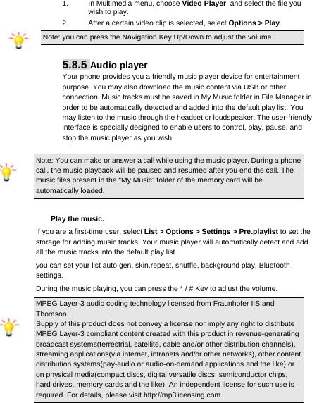     1.  In Multimedia menu, choose Video Player, and select the file you wish to play.   2.  After a certain video clip is selected, select Options &gt; Play.  Note: you can press the Navigation Key Up/Down to adjust the volume..  5.8.5 Audio player Your phone provides you a friendly music player device for entertainment purpose. You may also download the music content via USB or other connection. Music tracks must be saved in My Music folder in File Manager in order to be automatically detected and added into the default play list. You may listen to the music through the headset or loudspeaker. The user-friendly interface is specially designed to enable users to control, play, pause, and stop the music player as you wish.  Note: You can make or answer a call while using the music player. During a phone call, the music playback will be paused and resumed after you end the call. The music files present in the “My Music” folder of the memory card will be automatically loaded.  Play the music. If you are a first-time user, select List &gt; Options &gt; Settings &gt; Pre.playlist to set the storage for adding music tracks. Your music player will automatically detect and add all the music tracks into the default play list. you can set your list auto gen, skin,repeat, shuffle, background play, Bluetooth settings. During the music playing, you can press the * / # Key to adjust the volume. MPEG Layer-3 audio coding technology licensed from Fraunhofer IIS and Thomson. Supply of this product does not convey a license nor imply any right to distribute MPEG Layer-3 compliant content created with this product in revenue-generating broadcast systems(terrestrial, satellite, cable and/or other distribution channels), streaming applications(via internet, intranets and/or other networks), other content distribution systems(pay-audio or audio-on-demand applications and the like) or on physical media(compact discs, digital versatile discs, semiconductor chips, hard drives, memory cards and the like). An independent license for such use is required. For details, please visit http://mp3licensing.com. 