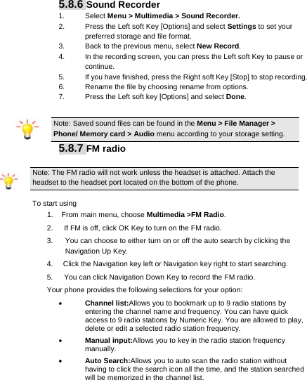      5.8.6 Sound Recorder 1. Select Menu &gt; Multimedia &gt; Sound Recorder. 2.  Press the Left soft Key [Options] and select Settings to set your preferred storage and file format. 3.  Back to the previous menu, select New Record. 4.  In the recording screen, you can press the Left soft Key to pause or continue. 5.  If you have finished, press the Right soft Key [Stop] to stop recording. 6.  Rename the file by choosing rename from options. 7.  Press the Left soft key [Options] and select Done.  Note: Saved sound files can be found in the Menu &gt; File Manager &gt; Phone/ Memory card &gt; Audio menu according to your storage setting. 5.8.7 FM radio Note: The FM radio will not work unless the headset is attached. Attach the headset to the headset port located on the bottom of the phone. To start using 1.  From main menu, choose Multimedia &gt;FM Radio.  2.      If FM is off, click OK Key to turn on the FM radio. 3.  You can choose to either turn on or off the auto search by clicking the Navigation Up Key. 4.  Click the Navigation key left or Navigation key right to start searching. 5.      You can click Navigation Down Key to record the FM radio. Your phone provides the following selections for your option:  Channel list:Allows you to bookmark up to 9 radio stations by entering the channel name and frequency. You can have quick access to 9 radio stations by Numeric Key. You are allowed to play, delete or edit a selected radio station frequency.  Manual input:Allows you to key in the radio station frequency manually.   Auto Search:Allows you to auto scan the radio station without having to click the search icon all the time, and the station searched will be memorized in the channel list. 