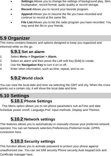      Settings:Allows you to change the settings of background play, Skin, loudspeaker, record format, audio quality or record storage.    Record:Allows you to record your favorite program.  Append:Allows you to resume the file you have recorded and continue to record at the same file.  File List:Allows you to list the radio program you have recorded. You may send the file to your friends.  5.9 Organizer This menu contains features and options designed to keep you organized and informed while on the go. 5.9.1 Set an alarm 1. Select Menu &gt; Organizer &gt; Alarm. 2.  Select an alarm and then press the Left soft Key [Edit] to create. 3. Use the Navigation Key to turn it on or off. 4.  Enter other information, such as time, repeat, and so on.  5.9.2 World clock You can view the local date and time via selecting the GMT and city. When the cross points out a certain city, it will show the local date and time. 5.10 Settings 5.10.1 Phone Settings  This Menu option allows you to set phone parameters suh asTime and date Schedule power on/off, Language,Pref. input methods ,Display and Themes  5.10.2 Network settings This features allows you to automaticaly or manually choose your preferred network operator.You can set Network selection,Preferences,Preferred mode ,GPRS connection here.  5.10.3 Security settings This function allows you to activate password to protect your phone against unauthorized use. You can set SIM security Phone security,Auto keypad lock and Certificate manager here.  