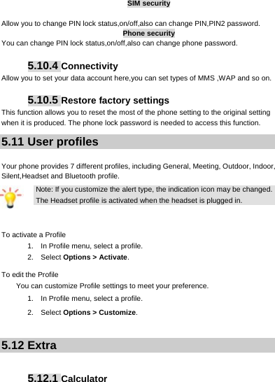     SIM security  Allow you to change PIN lock status,on/off,also can change PIN,PIN2 password. Phone security You can change PIN lock status,on/off,also can change phone password.  5.10.4 Connectivity Allow you to set your data account here,you can set types of MMS ,WAP and so on.  5.10.5 Restore factory settings This function allows you to reset the most of the phone setting to the original setting when it is produced. The phone lock password is needed to access this function. 5.11 User profiles  Your phone provides 7 different profiles, including General, Meeting, Outdoor, Indoor, Silent,Headset and Bluetooth profile. Note: If you customize the alert type, the indication icon may be changed. The Headset profile is activated when the headset is plugged in.  To activate a Profile 1.    In Profile menu, select a profile.   2.  Select Options &gt; Activate.  To edit the Profile You can customize Profile settings to meet your preference. 1.    In Profile menu, select a profile. 2.  Select Options &gt; Customize.  5.12 Extra   5.12.1 Calculator 