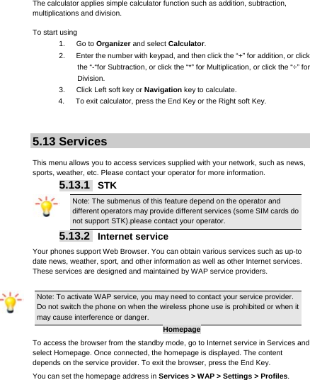     The calculator applies simple calculator function such as addition, subtraction, multiplications and division. To start using 1.   Go to Organizer and select Calculator. 2.      Enter the number with keypad, and then click the “+” for addition, or click the “-“for Subtraction, or click the “*” for Multiplication, or click the “÷” for Division. 3.   Click Left soft key or Navigation key to calculate. 4.      To exit calculator, press the End Key or the Right soft Key.   5.13 Services  This menu allows you to access services supplied with your network, such as news, sports, weather, etc. Please contact your operator for more information. 5.13.1  STK Note: The submenus of this feature depend on the operator and different operators may provide different services (some SIM cards do not support STK).please contact your operator. 5.13.2  Internet service Your phones support Web Browser. You can obtain various services such as up-to date news, weather, sport, and other information as well as other Internet services. These services are designed and maintained by WAP service providers. Note: To activate WAP service, you may need to contact your service provider. Do not switch the phone on when the wireless phone use is prohibited or when it may cause interference or danger. Homepage To access the browser from the standby mode, go to Internet service in Services and select Homepage. Once connected, the homepage is displayed. The content depends on the service provider. To exit the browser, press the End Key. You can set the homepage address in Services &gt; WAP &gt; Settings &gt; Profiles. 