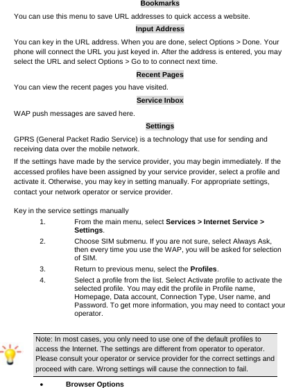     Bookmarks You can use this menu to save URL addresses to quick access a website.   Input Address You can key in the URL address. When you are done, select Options &gt; Done. Your phone will connect the URL you just keyed in. After the address is entered, you may select the URL and select Options &gt; Go to to connect next time. Recent Pages You can view the recent pages you have visited.   Service Inbox WAP push messages are saved here.   Settings GPRS (General Packet Radio Service) is a technology that use for sending and receiving data over the mobile network. If the settings have made by the service provider, you may begin immediately. If the accessed profiles have been assigned by your service provider, select a profile and activate it. Otherwise, you may key in setting manually. For appropriate settings, contact your network operator or service provider. Key in the service settings manually 1.  From the main menu, select Services &gt; Internet Service &gt; Settings. 2.  Choose SIM submenu. If you are not sure, select Always Ask, then every time you use the WAP, you will be asked for selection of SIM. 3.  Return to previous menu, select the Profiles.  4.  Select a profile from the list. Select Activate profile to activate the selected profile. You may edit the profile in Profile name, Homepage, Data account, Connection Type, User name, and Password. To get more information, you may need to contact your operator.  Note: In most cases, you only need to use one of the default profiles to access the Internet. The settings are different from operator to operator. Please consult your operator or service provider for the correct settings and proceed with care. Wrong settings will cause the connection to fail.  Browser Options 