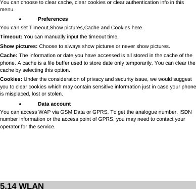     You can choose to clear cache, clear cookies or clear authentication info in this menu.  Preferences You can set Timeout,Show pictures,Cache and Cookies here. Timeout: You can manually input the timeout time. Show pictures: Choose to always show pictures or never show pictures. Cache: The information or date you have accessed is all stored in the cache of the phone. A cache is a file buffer used to store date only temporarily. You can clear the cache by selecting this option. Cookies: Under the consideration of privacy and security issue, we would suggest you to clear cookies which may contain sensitive information just in case your phone is misplaced, lost or stolen.  Data account You can access WAP via GSM Data or GPRS. To get the analogue number, ISDN number information or the access point of GPRS, you may need to contact your operator for the service.       5.14 WLAN            