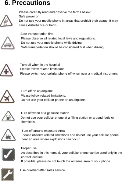     6. Precautions Please carefully read and observe the terms below: Safe power on Do not use your mobile phone in areas that prohibit their usage. It may cause disturbance or harm.  Safe transportation first Please observe all related local laws and regulations. Do not use your mobile phone while driving.   Safe transportation should be considered first when driving.      Turn off when in the hospital     Please follow related limitations. Please switch your cellular phone off when near a medical instrument.    Turn off on an airplane Please follow related limitations. Do not use your cellular phone on an airplane.   Turn off when at a gasoline station Do not use your cellular phone at a filling station or around fuels or chemicals.  Turn off around exposure Area Please observe related limitations and do not use your cellular phone near an area where explosions can occur.  Proper use As described in this manual, your cellular phone can be used only in the correct location. If possible, please do not touch the antenna area of your phone.  Use qualified after sales service 