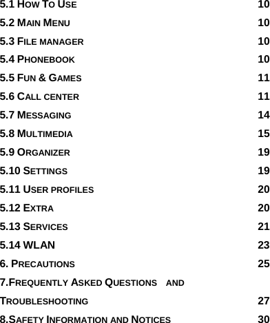 5.1 HOW TO USE 10 5.2 MAIN MENU 10 5.3 FILE MANAGER 10 5.4 PHONEBOOK 10 5.5 FUN &amp; GAMES 11 5.6 CALL CENTER 11 5.7 MESSAGING 14 5.8 MULTIMEDIA 15 5.9 ORGANIZER 19 5.10 SETTINGS 19 5.11 USER PROFILES 20 5.12 EXTRA 20 5.13 SERVICES 21 5.14 WLAN 23 6. PRECAUTIONS 25 7.FREQUENTLY ASKED QUESTIONS  AND TROUBLESHOOTING 27 8.SAFETY INFORMATION AND NOTICES 30     