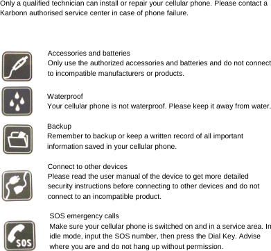     Only a qualified technician can install or repair your cellular phone. Please contact a Karbonn authorised service center in case of phone failure.    Accessories and batteries Only use the authorized accessories and batteries and do not connect to incompatible manufacturers or products.  Waterproof Your cellular phone is not waterproof. Please keep it away from water.  Backup Remember to backup or keep a written record of all important information saved in your cellular phone.  Connect to other devices Please read the user manual of the device to get more detailed security instructions before connecting to other devices and do not connect to an incompatible product.  SOS emergency calls Make sure your cellular phone is switched on and in a service area. In idle mode, input the SOS number, then press the Dial Key. Advise where you are and do not hang up without permission. 