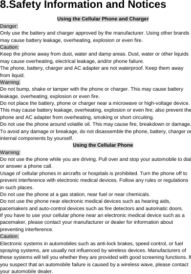     8.Safety Information and Notices Using the Cellular Phone and Charger Danger: Only use the battery and charger approved by the manufacturer. Using other brands may cause battery leakage, overheating, explosion or even fire. Caution: Keep the phone away from dust, water and damp areas. Dust, water or other liquids may cause overheating, electrical leakage, and/or phone failure.   The phone, battery, charger and AC adapter are not waterproof. Keep them away from liquid. Warning: Do not bump, shake or tamper with the phone or charger. This may cause battery leakage, overheating, explosion or even fire. Do not place the battery, phone or charger near a microwave or high-voltage device.   This may cause battery leakage, overheating, explosion or even fire; also prevent the phone and AC adapter from overheating, smoking or short circuiting. Do not use the phone around volatile oil. This may cause fire, breakdown or damage. To avoid any damage or breakage, do not disassemble the phone, battery, charger or internal components by yourself. Using the Cellular Phone Warning: Do not use the phone while you are driving. Pull over and stop your automobile to dial or answer a phone call. Usage of cellular phones in aircrafts or hospitals is prohibited. Turn the phone off to prevent interference with electronic medical devices. Follow any rules or regulations in such places. Do not use the phone at a gas station, near fuel or near chemicals. Do not use the phone near electronic medical devices such as hearing aids, pacemakers and auto-control devices such as fire detectors and automatic doors.   If you have to use your cellular phone near an electronic medical device such as a pacemaker, please contact your manufacturer or dealer for information about preventing interference. Caution: Electronic systems in automobiles such as anti-lock brakes, speed control, or fuel spraying systems, are usually not influenced by wireless devices. Manufacturers of these systems will tell you whether they are provided with good screening functions. If you suspect that an automobile failure is caused by a wireless wave, please contact your automobile dealer. 