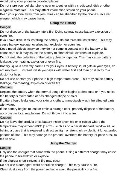     Avoid using your phone in crowded places. Do not store your cellular phone near or together with a credit card, disk or other magnetic materials. This may affect information stored on your phone. Keep your phone away from pins. Pins can be absorbed by the phone’s receiver magnet, which may cause harm. Using the Battery Danger: Do not dispose of the battery into a fire. Doing so may cause battery explosion or even fire. If you have difficulties installing the battery, do not force the installation. This may cause battery leakage, overheating, explosion or even fire. Keep metal objects away so they do not come in contact with the battery or its connectors as it may cause the battery to short circuit, overheat or explode.   Do not weld the polarities of the battery directly together. This may cause battery leakage, overheating, explosion or even fire. Battery liquid is severely harmful for your eyes. If battery liquid gets in your eyes, do not rub them.    Instead, wash your eyes with water first and then go directly to a doctor for help. Do not use or store your phone in high temperature areas. This may cause battery leakage, overheating, explosion or even fire. Warning: Replace the battery when the normal usage time begins to decrease or if you notice the battery is overheated or has changed shape or color.   If battery liquid leaks onto your skin or clothes, immediately wash the affected parts with water.   If the battery begins to leak or emits a strange odor, properly dispose of the battery according to local regulations. Do not throw it into a fire.   Caution: Do not leave the product or its battery inside a vehicle or in places where the temperature may exceed 60°C (140°F), such as on a car dashboard, window sill, or behind a glass that is exposed to direct sunlight or strong ultraviolet light for extended periods of time. This may damage the product, overheat the battery, or pose a risk to the vehicle.   Using the Charger Danger: Only use the charger that came with the phone. Using a different charger may cause the phone to breakdown or explode.   If the charger short circuits, a fire may occur.   Do not use a damaged, worn or broken charger. This may cause a fire.   Clean dust away from the power socket to avoid the possibility of a fire. 