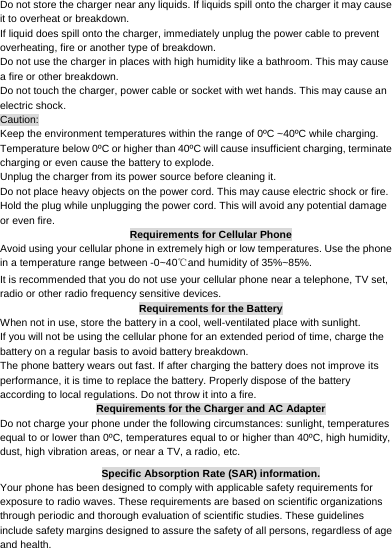     Do not store the charger near any liquids. If liquids spill onto the charger it may cause it to overheat or breakdown. If liquid does spill onto the charger, immediately unplug the power cable to prevent overheating, fire or another type of breakdown. Do not use the charger in places with high humidity like a bathroom. This may cause a fire or other breakdown. Do not touch the charger, power cable or socket with wet hands. This may cause an electric shock. Caution: Keep the environment temperatures within the range of 0ºC ~40ºC while charging. Temperature below 0ºC or higher than 40ºC will cause insufficient charging, terminate charging or even cause the battery to explode. Unplug the charger from its power source before cleaning it.   Do not place heavy objects on the power cord. This may cause electric shock or fire. Hold the plug while unplugging the power cord. This will avoid any potential damage or even fire. Requirements for Cellular Phone Avoid using your cellular phone in extremely high or low temperatures. Use the phone in a temperature range between -0~40℃and humidity of 35%~85%. It is recommended that you do not use your cellular phone near a telephone, TV set, radio or other radio frequency sensitive devices. Requirements for the Battery When not in use, store the battery in a cool, well-ventilated place with sunlight. If you will not be using the cellular phone for an extended period of time, charge the battery on a regular basis to avoid battery breakdown. The phone battery wears out fast. If after charging the battery does not improve its performance, it is time to replace the battery. Properly dispose of the battery according to local regulations. Do not throw it into a fire. Requirements for the Charger and AC Adapter Do not charge your phone under the following circumstances: sunlight, temperatures equal to or lower than 0ºC, temperatures equal to or higher than 40ºC, high humidity, dust, high vibration areas, or near a TV, a radio, etc. Specific Absorption Rate (SAR) information. Your phone has been designed to comply with applicable safety requirements for exposure to radio waves. These requirements are based on scientific organizations through periodic and thorough evaluation of scientific studies. These guidelines include safety margins designed to assure the safety of all persons, regardless of age and health. 