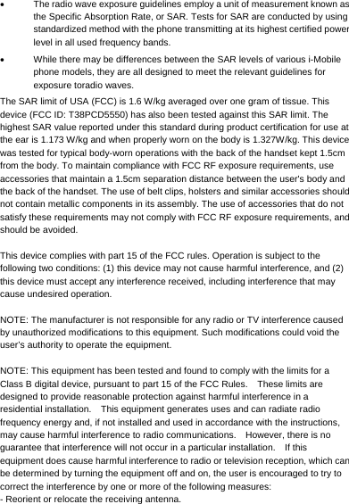       The radio wave exposure guidelines employ a unit of measurement known as the Specific Absorption Rate, or SAR. Tests for SAR are conducted by using standardized method with the phone transmitting at its highest certified power level in all used frequency bands.   While there may be differences between the SAR levels of various i-Mobile phone models, they are all designed to meet the relevant guidelines for exposure toradio waves. The SAR limit of USA (FCC) is 1.6 W/kg averaged over one gram of tissue. This device (FCC ID: T38PCD5550) has also been tested against this SAR limit. The highest SAR value reported under this standard during product certification for use at the ear is 1.173 W/kg and when properly worn on the body is 1.327W/kg. This device was tested for typical body-worn operations with the back of the handset kept 1.5cm from the body. To maintain compliance with FCC RF exposure requirements, use accessories that maintain a 1.5cm separation distance between the user&apos;s body and the back of the handset. The use of belt clips, holsters and similar accessories should not contain metallic components in its assembly. The use of accessories that do not satisfy these requirements may not comply with FCC RF exposure requirements, and should be avoided.  This device complies with part 15 of the FCC rules. Operation is subject to the following two conditions: (1) this device may not cause harmful interference, and (2) this device must accept any interference received, including interference that may cause undesired operation.  NOTE: The manufacturer is not responsible for any radio or TV interference caused by unauthorized modifications to this equipment. Such modifications could void the user’s authority to operate the equipment.  NOTE: This equipment has been tested and found to comply with the limits for a Class B digital device, pursuant to part 15 of the FCC Rules.    These limits are designed to provide reasonable protection against harmful interference in a residential installation.    This equipment generates uses and can radiate radio frequency energy and, if not installed and used in accordance with the instructions, may cause harmful interference to radio communications.    However, there is no guarantee that interference will not occur in a particular installation.    If this equipment does cause harmful interference to radio or television reception, which can be determined by turning the equipment off and on, the user is encouraged to try to correct the interference by one or more of the following measures: - Reorient or relocate the receiving antenna. 