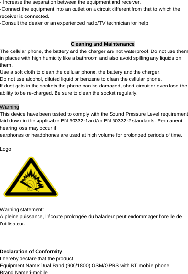     - Increase the separation between the equipment and receiver. -Connect the equipment into an outlet on a circuit different from that to which the receiver is connected. -Consult the dealer or an experienced radio/TV technician for help   Cleaning and Maintenance The cellular phone, the battery and the charger are not waterproof. Do not use them in places with high humidity like a bathroom and also avoid spilling any liquids on them. Use a soft cloth to clean the cellular phone, the battery and the charger. Do not use alcohol, diluted liquid or benzene to clean the cellular phone. If dust gets in the sockets the phone can be damaged, short-circuit or even lose the ability to be re-charged. Be sure to clean the socket regularly.  Warning This device have been tested to comply with the Sound Pressure Level requirement laid down in the applicable EN 50332-1and/or EN 50332-2 standards. Permanent hearing loss may occur if earphones or headphones are used at high volume for prolonged periods of time.  Logo   Warning statement:   A pleine puissance, l’écoute prolongée du baladeur peut endommager l’oreille de l’utilisateur.    Declaration of Conformity   I hereby declare that the product   Equipment Name:Dual Band (900/1800) GSM/GPRS with BT mobile phone Brand Name:i-mobile 