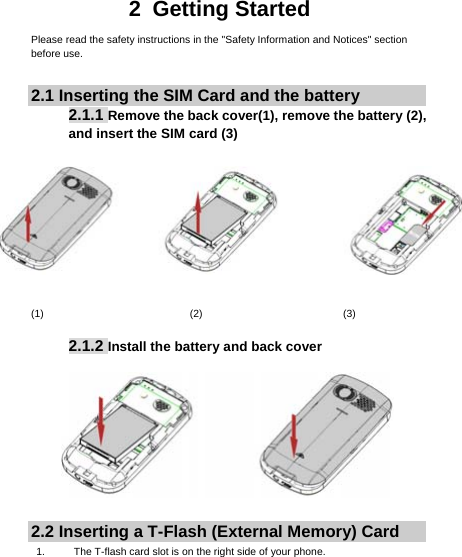     2 Getting Started Please read the safety instructions in the &quot;Safety Information and Notices&quot; section before use.  2.1 Inserting the SIM Card and the battery 2.1.1 Remove the back cover(1), remove the battery (2), and insert the SIM card (3)    (1)                            (2)                           (3)  2.1.2 Install the battery and back cover   2.2 Inserting a T-Flash (External Memory) Card 1.  The T-flash card slot is on the right side of your phone. 