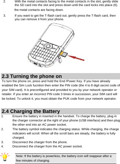     2.  With the metal contacts facing to the metal contacts in the slot, gently slide the SD card into the slot and press down until the card locks into place (6). the metal contacts are facing down. 3.  If you want to get the T-flash card out, gently press the T-flash card, then you can remove it from your phone.  2.3 Turning the phone on To turn the phone on, press and hold the End /Power Key. If you have already enabled the Sim Lock fucntion then enter the PIN code (the 4 to 8 digit secret code of your SIM card). It is preconfigured and provided to you by your network operator or retailer. If you enter an incorrect PIN code 3 times in succession, your SIM card will be locked. To unlock it, you must obtain the PUK code from your network operator.  2.4 Charging the Battery 1.  Ensure the battery in inserted in the handset. To charge the battery, plug in the charger connector at the right of your phone (USB interface) and then plug the other end into an AC power socket. 2.  The battery symbol indicates the charging status. While charging, the charge indicators will scroll. When all the scroll bars are steady, the battery is fully charged.  3.  Disconnect the charger from the phone. 4.  Disconnect the charger from the AC power socket.  Note: If the battery is powerless, the battery icon will reappear after a few minutes of charging.   