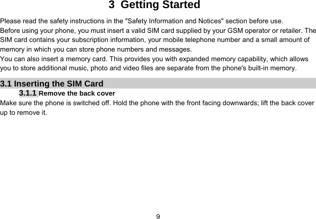   93 Getting Started Please read the safety instructions in the &quot;Safety Information and Notices&quot; section before use. Before using your phone, you must insert a valid SIM card supplied by your GSM operator or retailer. The SIM card contains your subscription information, your mobile telephone number and a small amount of memory in which you can store phone numbers and messages. You can also insert a memory card. This provides you with expanded memory capability, which allows you to store additional music, photo and video files are separate from the phone&apos;s built-in memory. 3.1 Inserting the SIM Card 3.1.1 Remove the back cover Make sure the phone is switched off. Hold the phone with the front facing downwards; lift the back cover up to remove it. 