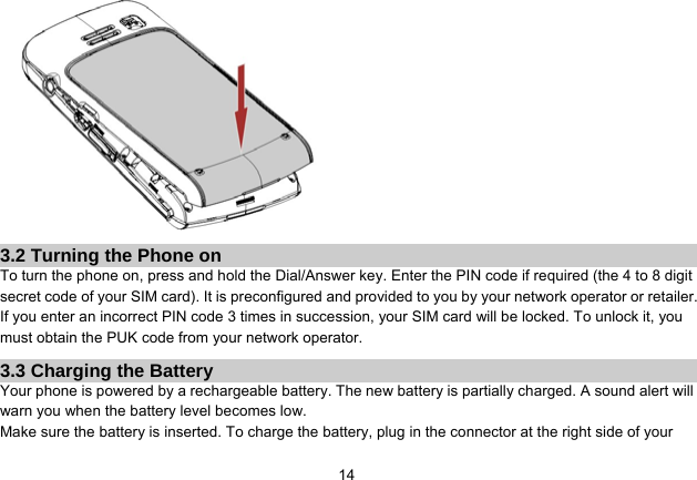   14 3.2 Turning the Phone on To turn the phone on, press and hold the Dial/Answer key. Enter the PIN code if required (the 4 to 8 digit secret code of your SIM card). It is preconfigured and provided to you by your network operator or retailer. If you enter an incorrect PIN code 3 times in succession, your SIM card will be locked. To unlock it, you must obtain the PUK code from your network operator. 3.3 Charging the Battery Your phone is powered by a rechargeable battery. The new battery is partially charged. A sound alert will warn you when the battery level becomes low. Make sure the battery is inserted. To charge the battery, plug in the connector at the right side of your 