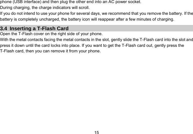  15phone (USB interface) and then plug the other end into an AC power socket. During charging, the charge indicators will scroll. If you do not intend to use your phone for several days, we recommend that you remove the battery. If the battery is completely uncharged, the battery icon will reappear after a few minutes of charging. 3.4  Inserting a T-Flash Card Open the T-Flash cover on the right side of your phone. With the metal contacts facing the metal contacts in the slot, gently slide the T-Flash card into the slot and press it down until the card locks into place. If you want to get the T-Flash card out, gently press the T-Flash card, then you can remove it from your phone. 