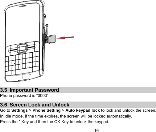   16 3.5 Important Password Phone password is “0000”. 3.6  Screen Lock and Unlock Go to Settings &gt; Phone Setting &gt; Auto keypad lock to lock and unlock the screen. In idle mode, if the time expires, the screen will be locked automatically. Press the * Key and then the OK Key to unlock the keypad. 