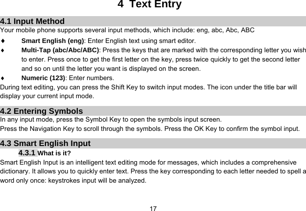   174 Text Entry 4.1 Input Method Your mobile phone supports several input methods, which include: eng, abc, Abc, ABC  Smart English (eng): Enter English text using smart editor.   Multi-Tap (abc/Abc/ABC): Press the keys that are marked with the corresponding letter you wish to enter. Press once to get the first letter on the key, press twice quickly to get the second letter and so on until the letter you want is displayed on the screen.  Numeric (123): Enter numbers. During text editing, you can press the Shift Key to switch input modes. The icon under the title bar will display your current input mode. 4.2 Entering Symbols In any input mode, press the Symbol Key to open the symbols input screen. Press the Navigation Key to scroll through the symbols. Press the OK Key to confirm the symbol input. 4.3 Smart English Input 4.3.1 What is it? Smart English Input is an intelligent text editing mode for messages, which includes a comprehensive dictionary. It allows you to quickly enter text. Press the key corresponding to each letter needed to spell a word only once: keystrokes input will be analyzed.    