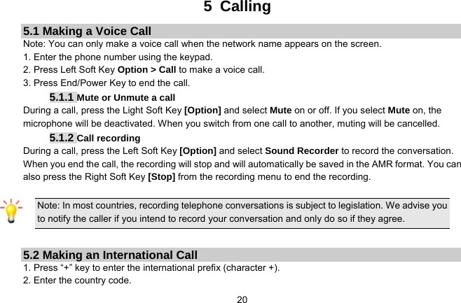   205 Calling 5.1 Making a Voice Call Note: You can only make a voice call when the network name appears on the screen. 1. Enter the phone number using the keypad. 2. Press Left Soft Key Option &gt; Call to make a voice call. 3. Press End/Power Key to end the call. 5.1.1 Mute or Unmute a call During a call, press the Light Soft Key [Option] and select Mute on or off. If you select Mute on, the microphone will be deactivated. When you switch from one call to another, muting will be cancelled. 5.1.2 Call recording During a call, press the Left Soft Key [Option] and select Sound Recorder to record the conversation.   When you end the call, the recording will stop and will automatically be saved in the AMR format. You can also press the Right Soft Key [Stop] from the recording menu to end the recording.  Note: In most countries, recording telephone conversations is subject to legislation. We advise you to notify the caller if you intend to record your conversation and only do so if they agree.  5.2 Making an International Call 1. Press “+” key to enter the international prefix (character +). 2. Enter the country code. 