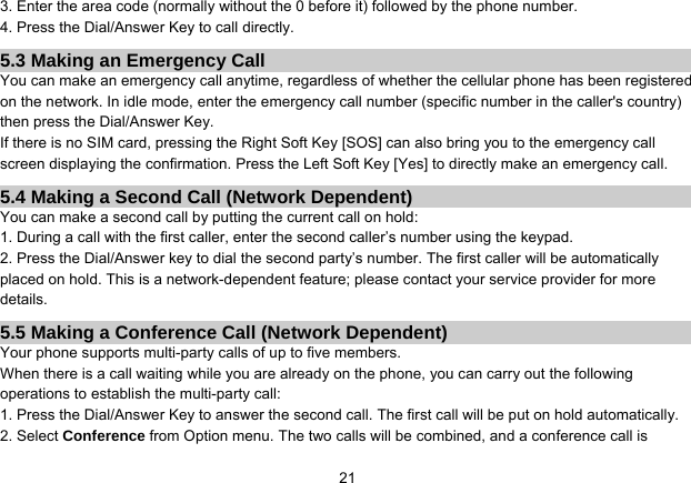   213. Enter the area code (normally without the 0 before it) followed by the phone number. 4. Press the Dial/Answer Key to call directly. 5.3 Making an Emergency Call You can make an emergency call anytime, regardless of whether the cellular phone has been registered on the network. In idle mode, enter the emergency call number (specific number in the caller&apos;s country) then press the Dial/Answer Key. If there is no SIM card, pressing the Right Soft Key [SOS] can also bring you to the emergency call screen displaying the confirmation. Press the Left Soft Key [Yes] to directly make an emergency call. 5.4 Making a Second Call (Network Dependent) You can make a second call by putting the current call on hold: 1. During a call with the first caller, enter the second caller’s number using the keypad. 2. Press the Dial/Answer key to dial the second party’s number. The first caller will be automatically placed on hold. This is a network-dependent feature; please contact your service provider for more details. 5.5 Making a Conference Call (Network Dependent) Your phone supports multi-party calls of up to five members. When there is a call waiting while you are already on the phone, you can carry out the following operations to establish the multi-party call: 1. Press the Dial/Answer Key to answer the second call. The first call will be put on hold automatically. 2. Select Conference from Option menu. The two calls will be combined, and a conference call is 