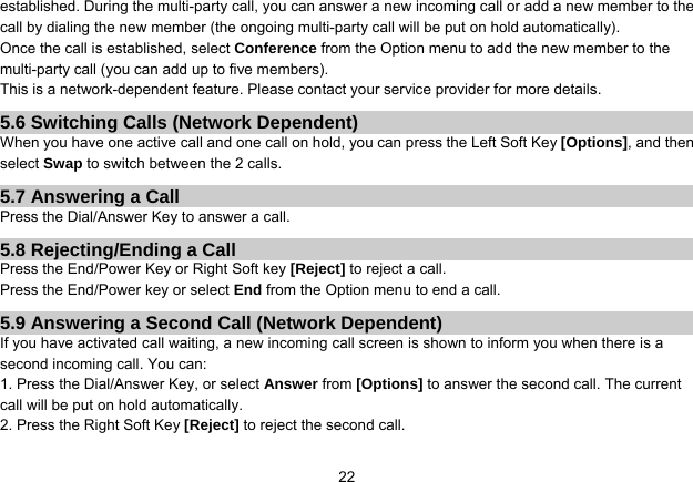   22established. During the multi-party call, you can answer a new incoming call or add a new member to the call by dialing the new member (the ongoing multi-party call will be put on hold automatically).   Once the call is established, select Conference from the Option menu to add the new member to the multi-party call (you can add up to five members). This is a network-dependent feature. Please contact your service provider for more details. 5.6 Switching Calls (Network Dependent) When you have one active call and one call on hold, you can press the Left Soft Key [Options], and then select Swap to switch between the 2 calls. 5.7 Answering a Call Press the Dial/Answer Key to answer a call. 5.8 Rejecting/Ending a Call Press the End/Power Key or Right Soft key [Reject] to reject a call. Press the End/Power key or select End from the Option menu to end a call. 5.9 Answering a Second Call (Network Dependent) If you have activated call waiting, a new incoming call screen is shown to inform you when there is a second incoming call. You can: 1. Press the Dial/Answer Key, or select Answer from [Options] to answer the second call. The current call will be put on hold automatically. 2. Press the Right Soft Key [Reject] to reject the second call. 