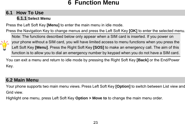   236 Function Menu 6.1   How To Use 6.1.1 Select Menu Press the Left Soft Key [Menu] to enter the main menu in idle mode.   Press the Navigation Key to change menus and press the Left Soft Key [OK] to enter the selected menu. Note: The functions described below only appear when a SIM card is inserted. If you power on your phone without a SIM card, you will have limited access to menu functions when you press the Left Soft Key [Menu]. Press the Right Soft Key [SOS] to make an emergency call. The aim of this function is to allow you to dial an emergency number by keypad when you do not have a SIM card.   You can exit a menu and return to idle mode by pressing the Right Soft Key [Back] or the End/Power Key.  6.2 Main Menu Your phone supports two main menu views. Press Left Soft Key [Option] to switch between List view and Grid view. Highlight one menu, press Left Soft Key Option &gt; Move to to change the main menu order.   