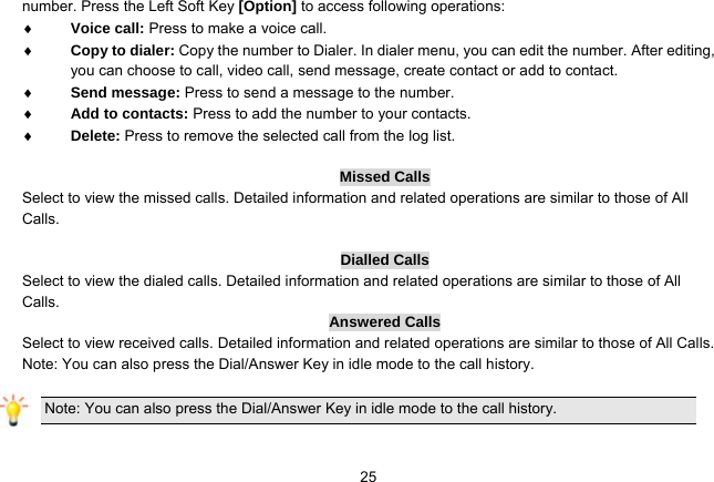   25number. Press the Left Soft Key [Option] to access following operations:  Voice call: Press to make a voice call.  Copy to dialer: Copy the number to Dialer. In dialer menu, you can edit the number. After editing, you can choose to call, video call, send message, create contact or add to contact.  Send message: Press to send a message to the number.  Add to contacts: Press to add the number to your contacts.  Delete: Press to remove the selected call from the log list.  Missed Calls Select to view the missed calls. Detailed information and related operations are similar to those of All Calls.  Dialled Calls Select to view the dialed calls. Detailed information and related operations are similar to those of All Calls. Answered Calls Select to view received calls. Detailed information and related operations are similar to those of All Calls. Note: You can also press the Dial/Answer Key in idle mode to the call history.  Note: You can also press the Dial/Answer Key in idle mode to the call history.  