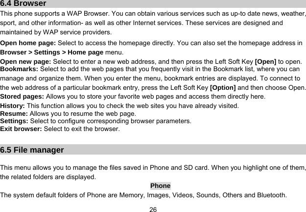   266.4 Browser This phone supports a WAP Browser. You can obtain various services such as up-to date news, weather, sport, and other information- as well as other Internet services. These services are designed and maintained by WAP service providers. Open home page: Select to access the homepage directly. You can also set the homepage address in Browser &gt; Settings &gt; Home page menu. Open new page: Select to enter a new web address, and then press the Left Soft Key [Open] to open. Bookmarks: Select to add the web pages that you frequently visit in the Bookmark list, where you can manage and organize them. When you enter the menu, bookmark entries are displayed. To connect to the web address of a particular bookmark entry, press the Left Soft Key [Option] and then choose Open. Stored pages: Allows you to store your favorite web pages and access them directly here. History: This function allows you to check the web sites you have already visited. Resume: Allows you to resume the web page. Settings: Select to configure corresponding browser parameters. Exit browser: Select to exit the browser.  6.5 File manager  This menu allows you to manage the files saved in Phone and SD card. When you highlight one of them, the related folders are displayed.   Phone The system default folders of Phone are Memory, Images, Videos, Sounds, Others and Bluetooth. 