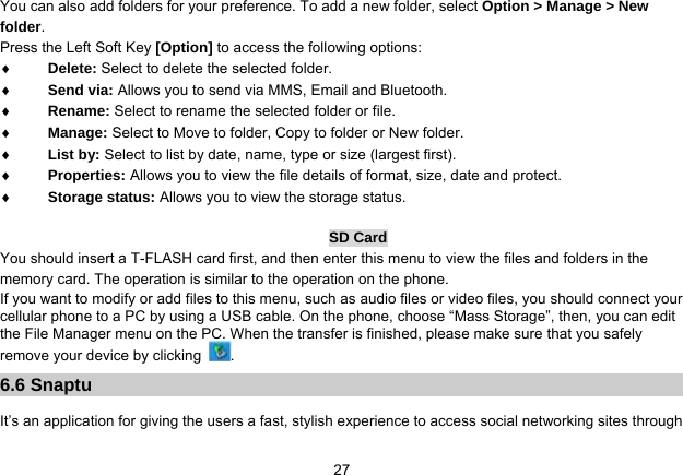   27You can also add folders for your preference. To add a new folder, select Option &gt; Manage &gt; New folder. Press the Left Soft Key [Option] to access the following options:  Delete: Select to delete the selected folder.  Send via: Allows you to send via MMS, Email and Bluetooth.  Rename: Select to rename the selected folder or file.  Manage: Select to Move to folder, Copy to folder or New folder.  List by: Select to list by date, name, type or size (largest first).  Properties: Allows you to view the file details of format, size, date and protect.  Storage status: Allows you to view the storage status.  SD Card You should insert a T-FLASH card first, and then enter this menu to view the files and folders in the memory card. The operation is similar to the operation on the phone. If you want to modify or add files to this menu, such as audio files or video files, you should connect your cellular phone to a PC by using a USB cable. On the phone, choose “Mass Storage”, then, you can edit the File Manager menu on the PC. When the transfer is finished, please make sure that you safely remove your device by clicking  . 6.6 Snaptu  It’s an application for giving the users a fast, stylish experience to access social networking sites through 