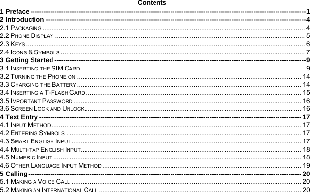  Contents 1 Preface ------------------------------------------------------------------------------------------------------------------------------ 12 Introduction ----------------------------------------------------------------------------------------------------------------------- 42.1 PACKAGING ................................................................................................................................................ 42.2 PHONE DISPLAY ......................................................................................................................................... 52.3 KEYS ......................................................................................................................................................... 62.4 ICONS &amp; SYMBOLS ...................................................................................................................................... 73 Getting Started ------------------------------------------------------------------------------------------------------------------- 93.1 INSERTING THE SIM CARD ...........................................................................................................................  93.2 TURNING THE PHONE ON ........................................................................................................................... 143.3 CHARGING THE BATTERY ........................................................................................................................... 143.4 INSERTING A T-FLASH CARD ...................................................................................................................... 153.5 IMPORTANT PASSWORD .............................................................................................................................  163.6 SCREEN LOCK AND UNLOCK....................................................................................................................... 164 Text Entry ------------------------------------------------------------------------------------------------------------------------ 174.1 INPUT METHOD ......................................................................................................................................... 174.2 ENTERING SYMBOLS ................................................................................................................................. 174.3 SMART ENGLISH INPUT .............................................................................................................................. 174.4 MULTI-TAP ENGLISH INPUT ......................................................................................................................... 184.5 NUMERIC INPUT ........................................................................................................................................ 184.6 OTHER LANGUAGE INPUT METHOD ............................................................................................................. 195 Calling ----------------------------------------------------------------------------------------------------------------------------- 205.1 MAKING A VOICE CALL .............................................................................................................................. 205.2 MAKING AN INTERNATIONAL CALL ............................................................................................................... 20