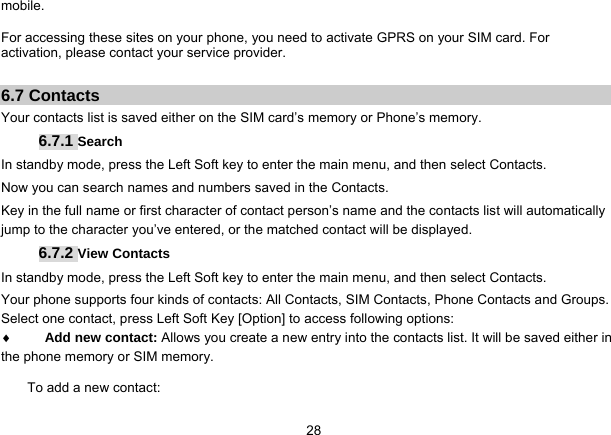   28mobile.  For accessing these sites on your phone, you need to activate GPRS on your SIM card. For activation, please contact your service provider.  6.7 Contacts Your contacts list is saved either on the SIM card’s memory or Phone’s memory.   6.7.1 Search In standby mode, press the Left Soft key to enter the main menu, and then select Contacts. Now you can search names and numbers saved in the Contacts. Key in the full name or first character of contact person’s name and the contacts list will automatically jump to the character you’ve entered, or the matched contact will be displayed. 6.7.2 View Contacts In standby mode, press the Left Soft key to enter the main menu, and then select Contacts. Your phone supports four kinds of contacts: All Contacts, SIM Contacts, Phone Contacts and Groups. Select one contact, press Left Soft Key [Option] to access following options:  Add new contact: Allows you create a new entry into the contacts list. It will be saved either in the phone memory or SIM memory. To add a new contact: 