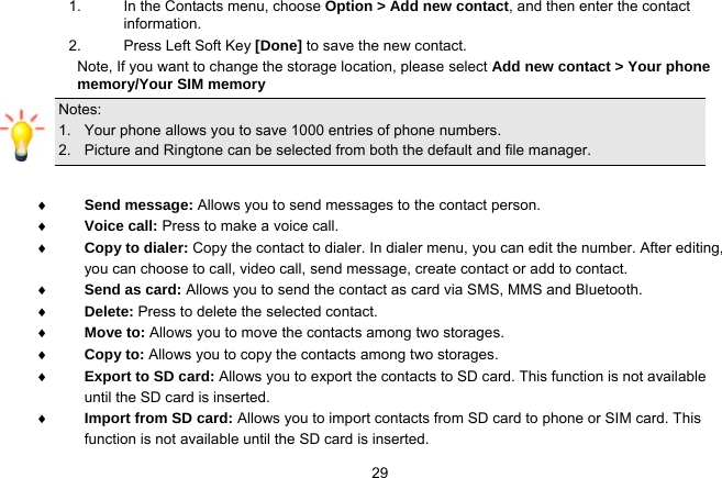   291.  In the Contacts menu, choose Option &gt; Add new contact, and then enter the contact information. 2.  Press Left Soft Key [Done] to save the new contact. Note, If you want to change the storage location, please select Add new contact &gt; Your phone memory/Your SIM memory Notes:  1.   Your phone allows you to save 1000 entries of phone numbers. 2.   Picture and Ringtone can be selected from both the default and file manager.   Send message: Allows you to send messages to the contact person.  Voice call: Press to make a voice call.  Copy to dialer: Copy the contact to dialer. In dialer menu, you can edit the number. After editing, you can choose to call, video call, send message, create contact or add to contact.  Send as card: Allows you to send the contact as card via SMS, MMS and Bluetooth.  Delete: Press to delete the selected contact.  Move to: Allows you to move the contacts among two storages.  Copy to: Allows you to copy the contacts among two storages.  Export to SD card: Allows you to export the contacts to SD card. This function is not available until the SD card is inserted.  Import from SD card: Allows you to import contacts from SD card to phone or SIM card. This function is not available until the SD card is inserted. 