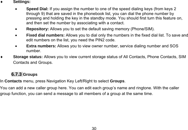   30 Settings:   Speed Dial: If you assign the number to one of the speed dialing keys (from keys 2 through 9) that are saved in the phonebook list, you can dial the phone number by pressing and holding the key in the standby mode. You should first turn this feature on, and then set the number by associating with a contact.  Repository: Allows you to set the default saving memory (Phone/SIM).  Fixed dial numbers: Allows you to dial only the numbers in the fixed dial list. To save and edit numbers on the list, you need the PIN2 code.  Extra numbers: Allows you to view owner number, service dialing number and SOS number.  Storage status: Allows you to view current storage status of All Contacts, Phone Contacts, SIM Contacts and Groups.  6.7.3 Groups In Contacts menu, press Navigation Key Left/Right to select Groups. You can add a new caller group here. You can edit each group’s name and ringtone. With the caller group function, you can send a message to all members of a group at the same time.    