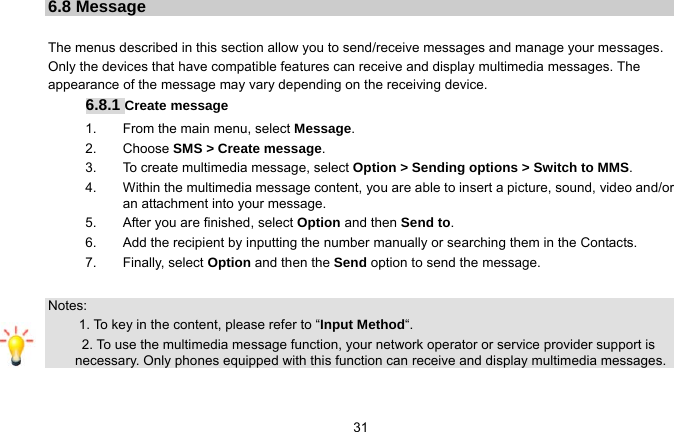   316.8 Message  The menus described in this section allow you to send/receive messages and manage your messages. Only the devices that have compatible features can receive and display multimedia messages. The appearance of the message may vary depending on the receiving device. 6.8.1 Create message 1.  From the main menu, select Message. 2. Choose SMS &gt; Create message.  3.  To create multimedia message, select Option &gt; Sending options &gt; Switch to MMS. 4.  Within the multimedia message content, you are able to insert a picture, sound, video and/or an attachment into your message.   5.  After you are finished, select Option and then Send to. 6.  Add the recipient by inputting the number manually or searching them in the Contacts. 7. Finally, select Option and then the Send option to send the message.  Notes:    1. To key in the content, please refer to “Input Method“.       2. To use the multimedia message function, your network operator or service provider support is necessary. Only phones equipped with this function can receive and display multimedia messages.  