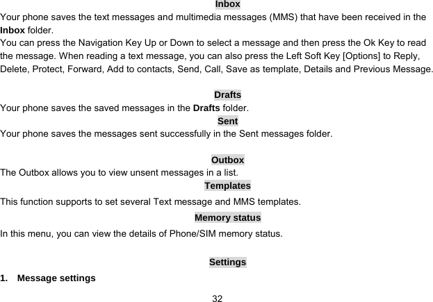   32Inbox Your phone saves the text messages and multimedia messages (MMS) that have been received in the Inbox folder. You can press the Navigation Key Up or Down to select a message and then press the Ok Key to read the message. When reading a text message, you can also press the Left Soft Key [Options] to Reply, Delete, Protect, Forward, Add to contacts, Send, Call, Save as template, Details and Previous Message.    Drafts Your phone saves the saved messages in the Drafts folder. Sent Your phone saves the messages sent successfully in the Sent messages folder.    Outbox The Outbox allows you to view unsent messages in a list. Templates This function supports to set several Text message and MMS templates. Memory status In this menu, you can view the details of Phone/SIM memory status.  Settings 1.  Message settings 