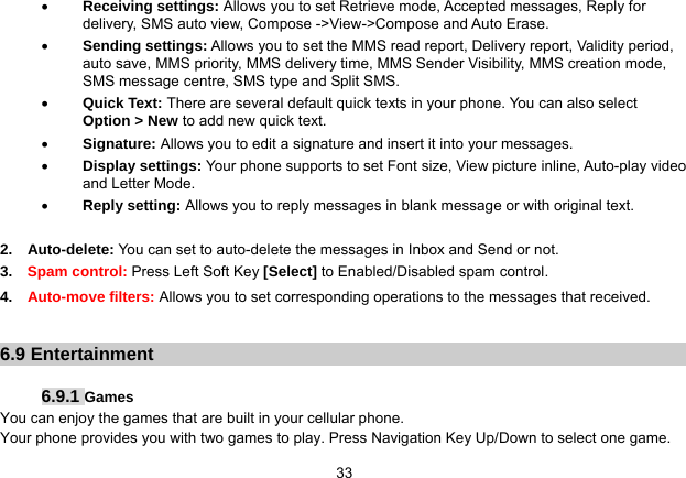   33 Receiving settings: Allows you to set Retrieve mode, Accepted messages, Reply for delivery, SMS auto view, Compose -&gt;View-&gt;Compose and Auto Erase.  Sending settings: Allows you to set the MMS read report, Delivery report, Validity period, auto save, MMS priority, MMS delivery time, MMS Sender Visibility, MMS creation mode, SMS message centre, SMS type and Split SMS.  Quick Text: There are several default quick texts in your phone. You can also select Option &gt; New to add new quick text.  Signature: Allows you to edit a signature and insert it into your messages.  Display settings: Your phone supports to set Font size, View picture inline, Auto-play video and Letter Mode.  Reply setting: Allows you to reply messages in blank message or with original text.  2.  Auto-delete: You can set to auto-delete the messages in Inbox and Send or not.    3.  Spam control: Press Left Soft Key [Select] to Enabled/Disabled spam control.   4.  Auto-move filters: Allows you to set corresponding operations to the messages that received.  6.9 Entertainment  6.9.1 Games You can enjoy the games that are built in your cellular phone. Your phone provides you with two games to play. Press Navigation Key Up/Down to select one game. 