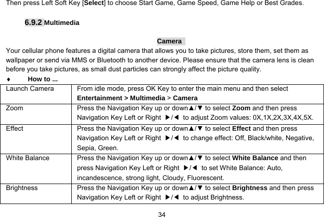   34Then press Left Soft Key [Select] to choose Start Game, Game Speed, Game Help or Best Grades.  6.9.2 Multimedia  Camera  Your cellular phone features a digital camera that allows you to take pictures, store them, set them as wallpaper or send via MMS or Bluetooth to another device. Please ensure that the camera lens is clean before you take pictures, as small dust particles can strongly affect the picture quality.  How to ... Launch Camera  From idle mode, press OK Key to enter the main menu and then select Entertainment &gt; Multimedia &gt; Camera Zoom Press the Navigation Key up or down▲/▼ to select Zoom and then press Navigation Key Left or Right  ▶/◀  to adjust Zoom values: 0X,1X,2X,3X,4X,5X. Effect  Press the Navigation Key up or down▲/▼ to select Effect and then press Navigation Key Left or Right  ▶/◀  to change effect: Off, Black/white, Negative, Sepia, Green. White Balance  Press the Navigation Key up or down▲/▼ to select White Balance and then press Navigation Key Left or Right  ▶/◀  to set White Balance: Auto, incandescence, strong light, Cloudy, Fluorescent. Brightness Press the Navigation Key up or down▲/▼ to select Brightness and then press Navigation Key Left or Right  ▶/◀ to adjust Brightness. 