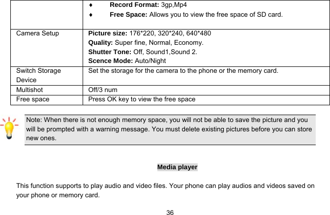   36 Record Format: 3gp,Mp4  Free Space: Allows you to view the free space of SD card.          Camera Setup  Picture size: 176*220, 320*240, 640*480 Quality: Super fine, Normal, Economy. Shutter Tone: Off, Sound1,Sound 2. Scence Mode: Auto/Night Switch Storage Device Set the storage for the camera to the phone or the memory card. Multishot Off/3 num Free space  Press OK key to view the free space  Note: When there is not enough memory space, you will not be able to save the picture and you will be prompted with a warning message. You must delete existing pictures before you can store new ones.     Media player  This function supports to play audio and video files. Your phone can play audios and videos saved on your phone or memory card. 