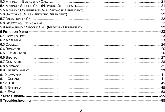   25.3 MAKING AN EMERGENCY CALL ................................................................................................................... 215.4 MAKING A SECOND CALL (NETWORK DEPENDENT) .......................................................................................  215.5 MAKING A CONFERENCE CALL (NETWORK DEPENDENT) ............................................................................... 215.6 SWITCHING CALLS (NETWORK DEPENDENT) ................................................................................................ 225.7 ANSWERING A CALL .................................................................................................................................. 225.8 REJECTING/ENDING A CALL ....................................................................................................................... 225.9 ANSWERING A SECOND CALL (NETWORK DEPENDENT) .................................................................................  226 Function Menu ----------------------------------------------------------------------------------------------------------------- 236.1 HOW TO USE ........................................................................................................................................... 236.2 MAIN MENU .............................................................................................................................................. 236.3 CALLS ...................................................................................................................................................... 246.4 BROWSER ................................................................................................................................................ 266.5 FILE MANAGER .......................................................................................................................................... 266.6 SNAPTU ................................................................................................................................................... 276.7 CONTACTS ............................................................................................................................................... 286.8 MESSAGE ................................................................................................................................................. 316.9 ENTERTAINMENT ....................................................................................................................................... 336.10 JAVA APP ............................................................................................................................................... 416.11 ORGANISER ............................................................................................................................................ 416.12 STK ...................................................................................................................................................... 456.13 SETTINGS ............................................................................................................................................... 456.14 EMAIL .................................................................................................................................................... 537 Precautions ---------------------------------------------------------------------------------------------------------------------- 558 Troubleshooting --------------------------------------------------------------------------------------------------------------- 58